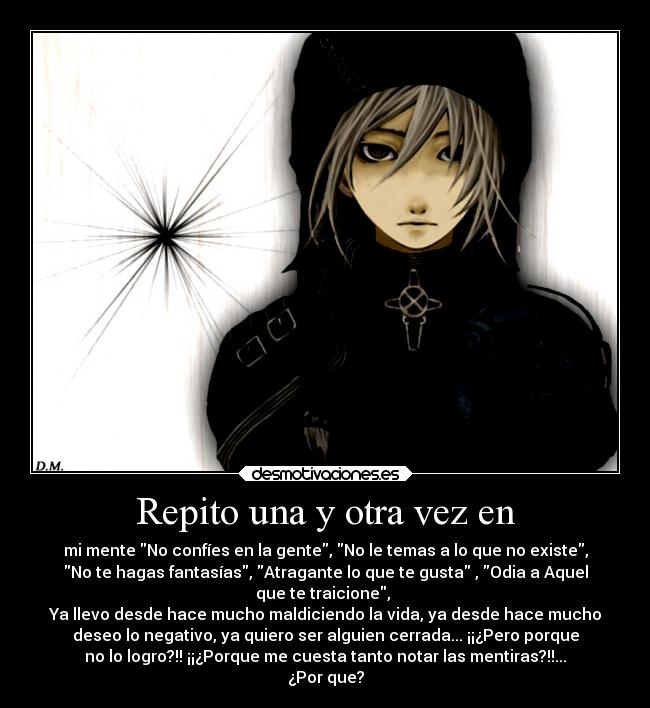 Repito una y otra vez en - mi mente No confíes en la gente, No le temas a lo que no existe,
No te hagas fantasías, Atragante lo que te gusta , Odia a Aquel
que te traicione, 
Ya llevo desde hace mucho maldiciendo la vida, ya desde hace mucho
deseo lo negativo, ya quiero ser alguien cerrada... ¡¡¿Pero porque
no lo logro?!! ¡¡¿Porque me cuesta tanto notar las mentiras?!!...
¿Por que?