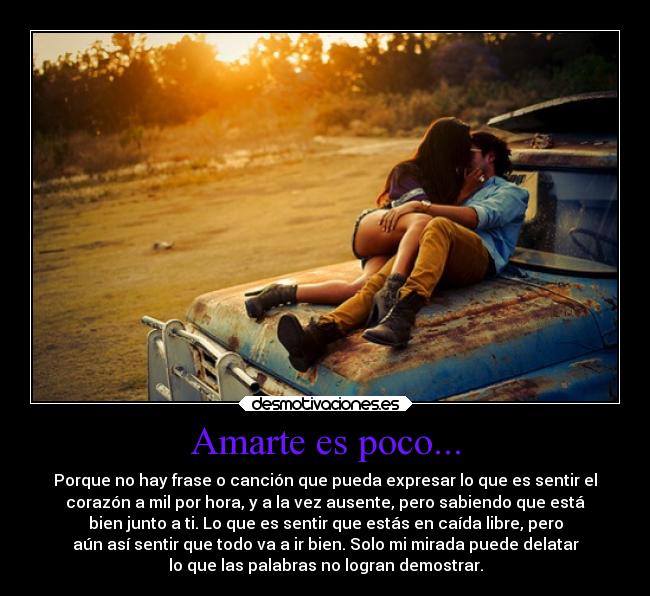 Amarte es poco... - Porque no hay frase o canción que pueda expresar lo que es sentir el
corazón a mil por hora, y a la vez ausente, pero sabiendo que está
bien junto a ti. Lo que es sentir que estás en caída libre, pero
aún así sentir que todo va a ir bien. Solo mi mirada puede delatar
lo que las palabras no logran demostrar.