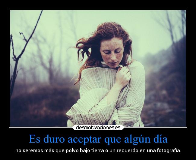 Es duro aceptar que algún día - no seremos más que polvo bajo tierra o un recuerdo en una fotografía.
