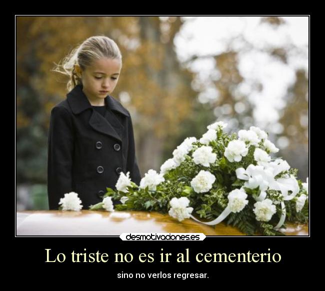 Lo triste no es ir al cementerio - sino no verlos regresar.
