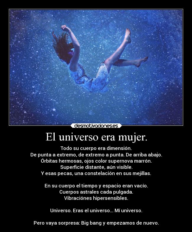 El universo era mujer. - Todo su cuerpo era dimensión.
De punta a extremo, de extremo a punta. De arriba abajo.
Órbitas hermosas, ojos color supernova marrón.
Superficie distante, aún visible.
Y esas pecas, una constelación en sus mejillas.

En su cuerpo el tiempo y espacio eran vacío.
Cuerpos astrales cada pulgada.
Vibraciónes hipersensibles.

Universo. Eras el universo... Mí universo.

Pero vaya sorpresa: Big bang y empezamos de nuevo.