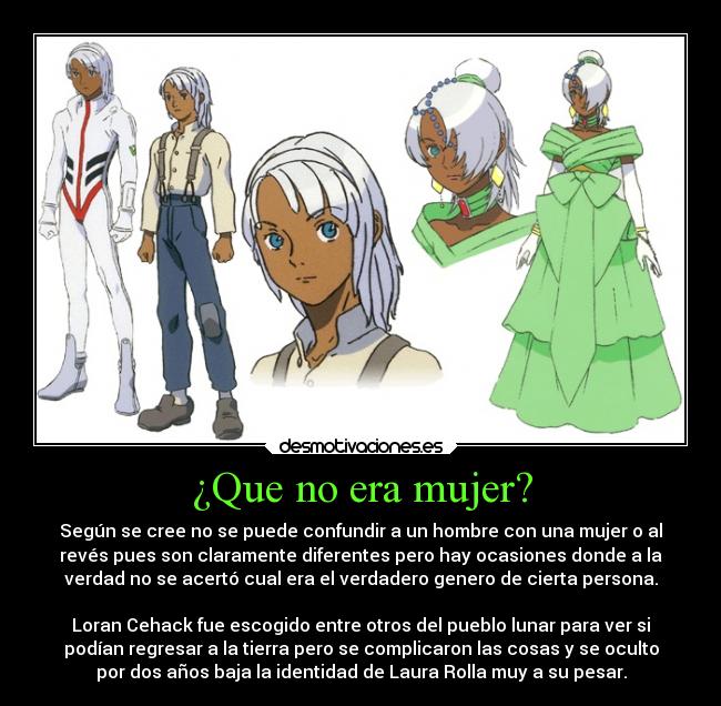 ¿Que no era mujer? - Según se cree no se puede confundir a un hombre con una mujer o al
revés pues son claramente diferentes pero hay ocasiones donde a la
verdad no se acertó cual era el verdadero genero de cierta persona.

Loran Cehack fue escogido entre otros del pueblo lunar para ver si
podían regresar a la tierra pero se complicaron las cosas y se oculto
por dos años baja la identidad de Laura Rolla muy a su pesar.