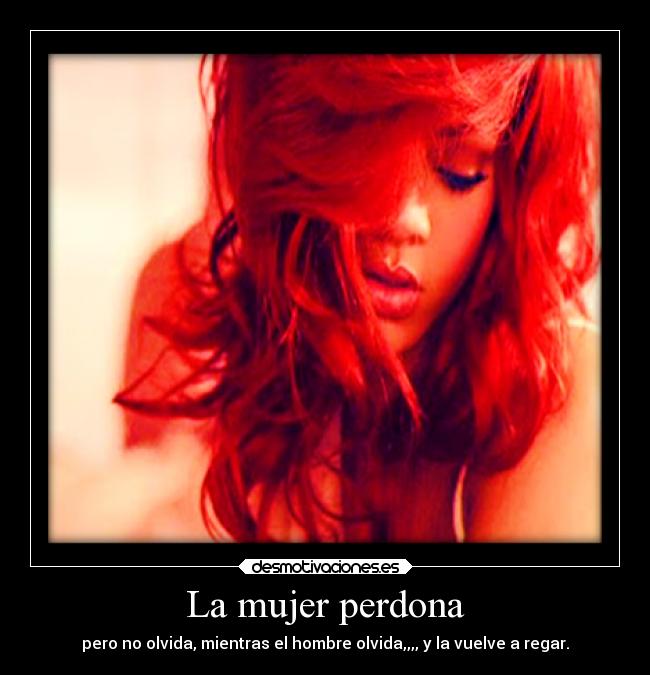 La mujer perdona - pero no olvida, mientras el hombre olvida,,,, y la vuelve a regar.