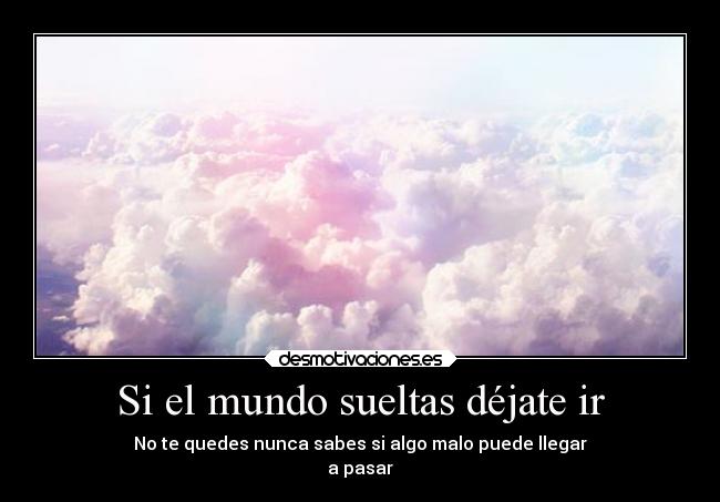 Si el mundo sueltas déjate ir - No te quedes nunca sabes si algo malo puede llegar
a pasar