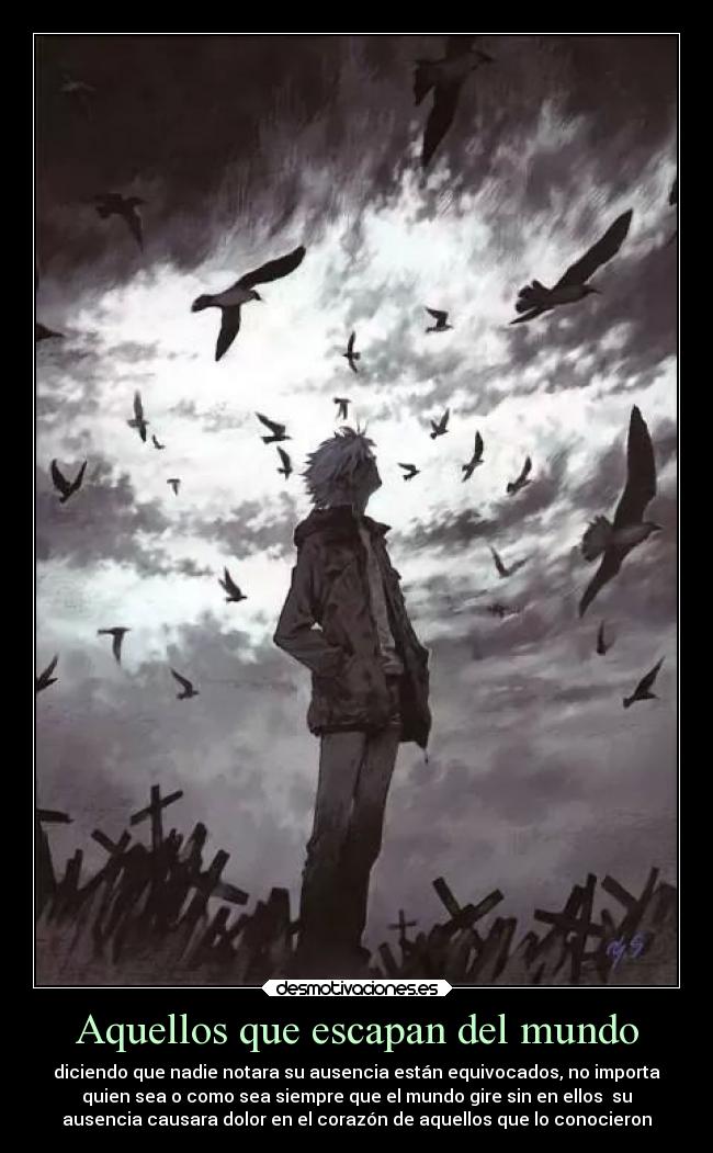 Aquellos que escapan del mundo - diciendo que nadie notara su ausencia están equivocados, no importa
quien sea o como sea siempre que el mundo gire sin en ellos  su
ausencia causara dolor en el corazón de aquellos que lo conocieron