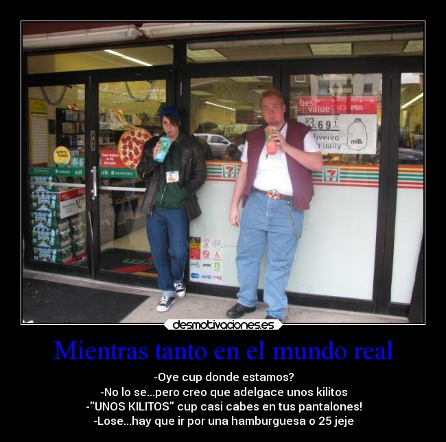 Mientras tanto en el mundo real - -Oye cup donde estamos?
-No lo se...pero creo que adelgace unos kilitos
-UNOS KILITOS cup casi cabes en tus pantalones!
-Lose...hay que ir por una hamburguesa o 25 jeje