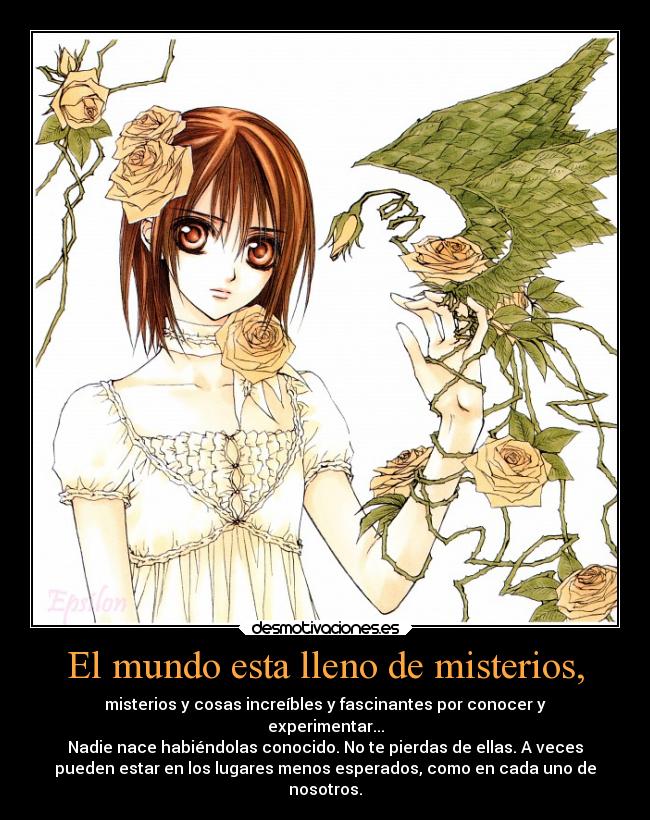 El mundo esta lleno de misterios, - misterios y cosas increíbles y fascinantes por conocer y
experimentar...
Nadie nace habiéndolas conocido. No te pierdas de ellas. A veces
pueden estar en los lugares menos esperados, como en cada uno de
nosotros.