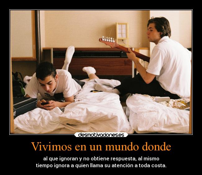 Vivimos en un mundo donde - al que ignoran y no obtiene respuesta, al mismo
tiempo ignora a quien llama su atención a toda costa.