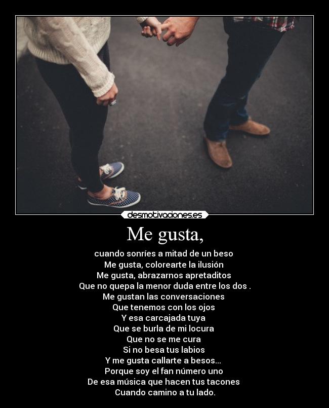 Me gusta, - cuando sonríes a mitad de un beso
Me gusta, colorearte la ilusión
Me gusta, abrazarnos apretaditos
Que no quepa la menor duda entre los dos .
Me gustan las conversaciones
Que tenemos con los ojos
Y esa carcajada tuya
Que se burla de mi locura
Que no se me cura
Si no besa tus labios
Y me gusta callarte a besos...
Porque soy el fan número uno
De esa música que hacen tus tacones
Cuando camino a tu lado.