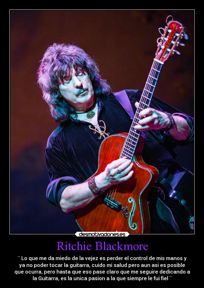 Ritchie Blackmore - ¨ Lo que me da miedo de la vejez es perder el control de mis manos y
ya no poder tocar la guitarra, cuido mi salud pero aun asi es posible
que ocurra, pero hasta que eso pase claro que me seguire dedicando a
la Guitarra, es la unica pasion a la que siempre le fui fiel ¨