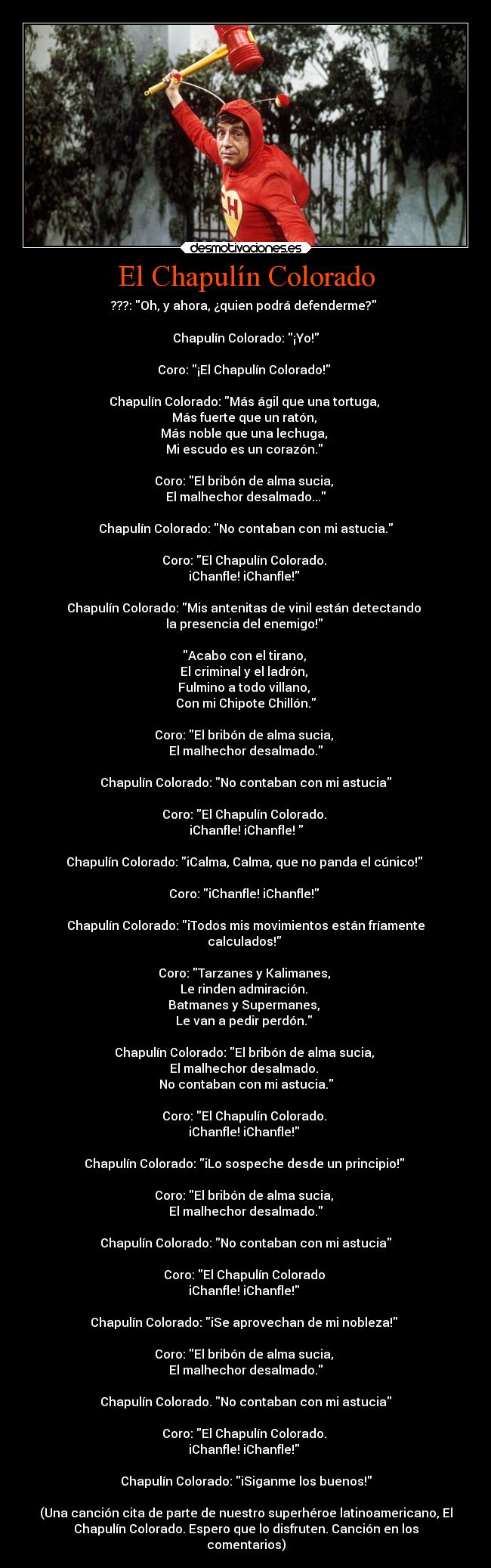 El Chapulín Colorado - ???: Oh, y ahora, ¿quien podrá defenderme? 

Chapulín Colorado: ¡Yo!
 
Coro: ¡El Chapulín Colorado! 

Chapulín Colorado: Más ágil que una tortuga, 
Más fuerte que un ratón, 
Más noble que una lechuga, 
Mi escudo es un corazón. 

Coro: El bribón de alma sucia, 
El malhechor desalmado...
 
Chapulín Colorado: No contaban con mi astucia.
 
Coro: El Chapulín Colorado. 
iChanfle! iChanfle! 

Chapulín Colorado: Mis antenitas de vinil están detectando 
la presencia del enemigo! 

Acabo con el tirano, 
El criminal y el ladrón, 
Fulmino a todo villano, 
Con mi Chipote Chillón.

Coro: El bribón de alma sucia, 
El malhechor desalmado.
 
Chapulín Colorado: No contaban con mi astucia
 
Coro: El Chapulín Colorado. 
iChanfle! iChanfle! 

Chapulín Colorado: iCalma, Calma, que no panda el cúnico! 

Coro: iChanfle! iChanfle! 

Chapulín Colorado: iTodos mis movimientos están fríamente
calculados! 

Coro: Tarzanes y Kalimanes, 
Le rinden admiración. 
Batmanes y Supermanes, 
Le van a pedir perdón. 

Chapulín Colorado: El bribón de alma sucia, 
El malhechor desalmado. 
No contaban con mi astucia.
 
Coro: El Chapulín Colorado. 
iChanfle! iChanfle! 

Chapulín Colorado: iLo sospeche desde un principio! 

Coro: El bribón de alma sucia, 
El malhechor desalmado.
 
Chapulín Colorado: No contaban con mi astucia
 
Coro: El Chapulín Colorado 
iChanfle! iChanfle! 

Chapulín Colorado: iSe aprovechan de mi nobleza! 

Coro: El bribón de alma sucia, 
El malhechor desalmado.
 
Chapulín Colorado. No contaban con mi astucia
 
Coro: El Chapulín Colorado. 
iChanfle! iChanfle! 

Chapulín Colorado: iSiganme los buenos!

(Una canción cita de parte de nuestro superhéroe latinoamericano, El
Chapulín Colorado. Espero que lo disfruten. Canción en los
comentarios)