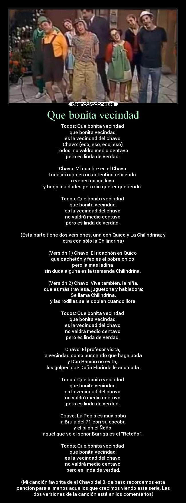 Que bonita vecindad - Todos: Que bonita vecindad
que bonita vecindad
es la vecindad del chavo
Chavo: (eso, eso, eso, eso)
Todos: no valdrá medio centavo
pero es linda de verdad.
Chavo: Mi nombre es el Chavo
toda mi ropa es un autentico remiendo
a veces no me lavo
y hago maldades pero sin querer queriendo.
Todos: Que bonita vecindad
que bonita vecindad
es la vecindad del chavo
no valdrá medio centavo
pero es linda de verdad.
(Esta parte tiene dos versiones, una con Quico y La Chilindrina; y
otra con sólo la Chilindrina)
(Versión 1) Chavo: El ricachón es Quico
que cachetón y feo es el pobre chico
pero la mas ladina
sin duda alguna es la tremenda Chilindrina.
(Versión 2) Chavo: Vive también, la niña,
que es más traviesa, juguetona y habladora;
Se llama Chilindrina,
y las rodillas se le doblan cuando llora.
Todos: Que bonita vecindad
que bonita vecindad
es la vecindad del chavo
no valdrá medio centavo
pero es linda de verdad.
Chavo: El profesor visita,
la vecindad como buscando que haga boda
y Don Ramón no evita,
los golpes que Doña Florinda le acomoda.
Todos: Que bonita vecindad
que bonita vecindad
es la vecindad del chavo
no valdrá medio centavo
pero es linda de verdad.
Chavo: La Popis es muy boba
la Bruja del 71 con su escoba
y el pilón el Ñoño
aquel que ve el señor Barriga es el Retoño.
Todos: Que bonita vecindad
que bonita vecindad
es la vecindad del chavo
no valdrá medio centavo
pero es linda de verdad.
(Mi canción favorita de el Chavo del 8, de paso recordemos esta
canción para al menos aquellos que crecimos viendo esta serie. Las
dos versiones de la canción está en los comentarios)