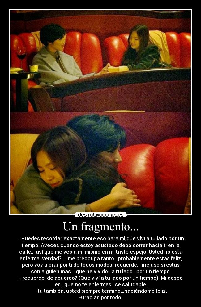 Un fragmento... - ...Puedes recordar exactamente eso para mi,que viví a tu lado por un
tiempo. Aveces cuando estoy asustado debo correr hacia ti en la
calle... así que me veo a mi mismo en mi triste espejo. Usted no esta
enferma, verdad? ... me preocupa tanto...probablemente estas feliz,
pero voy a orar por ti de todos modos, recuerde... incluso si estas
con alguien mas... que he vivido...a tu lado...por un tiempo.
- recuerde, de acuerdo? (Que viví a tu lado por un tiempo). Mi deseo
es...que no te enfermes...se saludable.
- tu también, usted siempre termino...haciéndome feliz.
-Gracias por todo.