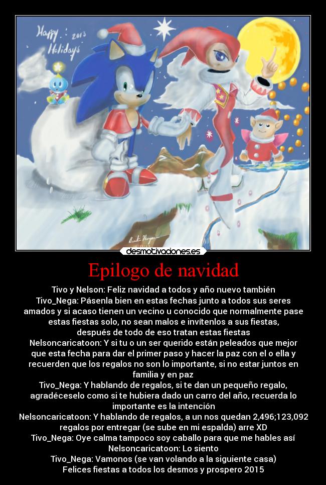 Epilogo de navidad - Tivo y Nelson: Feliz navidad a todos y año nuevo también
Tivo_Nega: Pásenla bien en estas fechas junto a todos sus seres
amados y si acaso tienen un vecino u conocido que normalmente pase
estas fiestas solo, no sean malos e invítenlos a sus fiestas,
después de todo de eso tratan estas fiestas
Nelsoncaricatoon: Y si tu o un ser querido están peleados que mejor
que esta fecha para dar el primer paso y hacer la paz con el o ella y
recuerden que los regalos no son lo importante, si no estar juntos en
familia y en paz
Tivo_Nega: Y hablando de regalos, si te dan un pequeño regalo,
agradéceselo como si te hubiera dado un carro del año, recuerda lo
importante es la intención
Nelsoncaricatoon: Y hablando de regalos, a un nos quedan 2,496;123,092
regalos por entregar (se sube en mi espalda) arre XD
Tivo_Nega: Oye calma tampoco soy caballo para que me hables así
Nelsoncaricatoon: Lo siento
Tivo_Nega: Vamonos (se van volando a la siguiente casa)
Felices fiestas a todos los desmos y prospero 2015