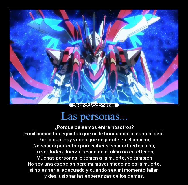 Las personas... - ¿Porque peleamos entre nosotros?
Fácil somos tan egoistas que no le brindamos la mano al debil
Por lo cual hay veces que se pierde en el camino,
No somos perfectos para saber si somos fuertes o no,
La verdadera fuerza  reside en el alma no en el fisico,
Muchas personas le temen a la muerte, yo tambien
No soy una exepción pero mi mayor miedo no es la muerte,
si no es ser el adecuado y cuando sea mi momento fallar 
y desilusionar las esperanzas de los demas.