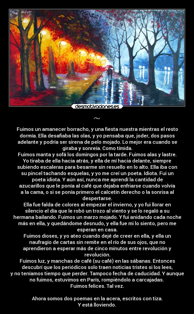 ~ - Fuimos un amanecer borracho, y una fiesta nuestra mientras el resto
dormía. Ella desafiaba las olas, y yo pensaba que, joder, dos pasos
adelante y podría ser sirena de pelo mojado. Lo mejor era cuando se
giraba y sonreía. Como tímida.
Fuimos manta y sofá los domingos por la tarde. Fuimos alas y lastre.
Yo tiraba de ella hacia atrás, y ella de mí hacia delante, siempre
subiendo escaleras para besarme sin resuello en lo alto. Ella iba con
su pincel tachando esquelas, y yo me creí un poeta. Idiota. Fui un
poeta idiota. Y aún así, nunca me aprendí la cantidad de
azucarillos que le ponía al café que dejaba enfriarse cuando volvía
a la cama, o si se ponía primero el calcetín derecho o la sonrisa al
despertarse.
Ella fue falda de colores al empezar el invierno, y yo fui llorar en
silencio el día que le robó un trozo al viento y se lo regaló a su
hermana bailando. Fuimos un marzo mojado. Y fui anidando cada noche
más en ella, y quedándome desnudo, y ella fue mi lo siento, pero me
esperan en casa.
Fuimos dioses, y yo ateo cuando dejé de creer en ella, y ella un
naufragio de cartas sin remite en el río de sus ojos, que no
aprendieron a esperar más de cinco minutos entre revolución y
revolución.
Fuimos luz, y manchas de café (su café) en las sábanas. Entonces
descubrí que los periódicos solo traen noticias tristes si los lees,
y no teníamos tiempo que perder. Tampoco fecha de caducidad. Y aunque
no fuimos, estuvimos en París, rompiéndolo a carcajadas. 
Fuimos felices. Tal vez.

Ahora somos dos poemas en la acera, escritos con tiza.
Y está lloviendo.