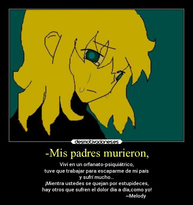 -Mis padres murieron, - Viví en un orfanato-psiquiátrico,
tuve que trabajar para escaparme de mi país
y sufrí mucho...
¡Mientra ustedes se quejan por estupideces,
hay otros que sufren el dolor día a día,como yo!
                                                                  ~Melody