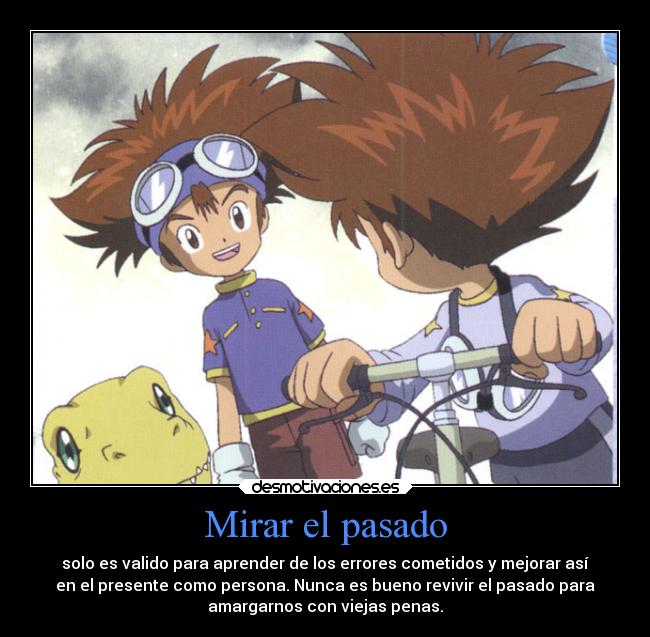 Mirar el pasado - solo es valido para aprender de los errores cometidos y mejorar así
en el presente como persona. Nunca es bueno revivir el pasado para
amargarnos con viejas penas.