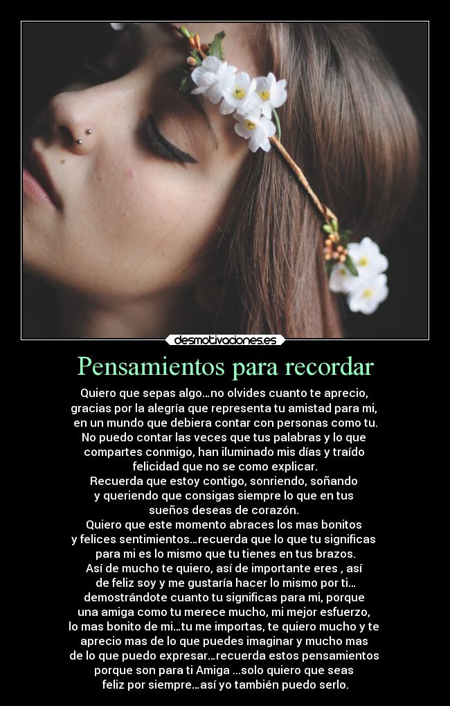 Pensamientos para recordar - Quiero que sepas algo…no olvides cuanto te aprecio,
gracias por la alegría que representa tu amistad para mi,
en un mundo que debiera contar con personas como tu.
No puedo contar las veces que tus palabras y lo que
compartes conmigo, han iluminado mis días y traído
felicidad que no se como explicar.
Recuerda que estoy contigo, sonriendo, soñando
y queriendo que consigas siempre lo que en tus
sueños deseas de corazón.
Quiero que este momento abraces los mas bonitos
y felices sentimientos…recuerda que lo que tu significas
para mi es lo mismo que tu tienes en tus brazos.
Así de mucho te quiero, así de importante eres , así
de feliz soy y me gustaría hacer lo mismo por ti…
demostrándote cuanto tu significas para mi, porque
una amiga como tu merece mucho, mi mejor esfuerzo,
lo mas bonito de mi…tu me importas, te quiero mucho y te
aprecio mas de lo que puedes imaginar y mucho mas
de lo que puedo expresar…recuerda estos pensamientos
porque son para ti Amiga ...solo quiero que seas
feliz por siempre…así yo también puedo serlo.