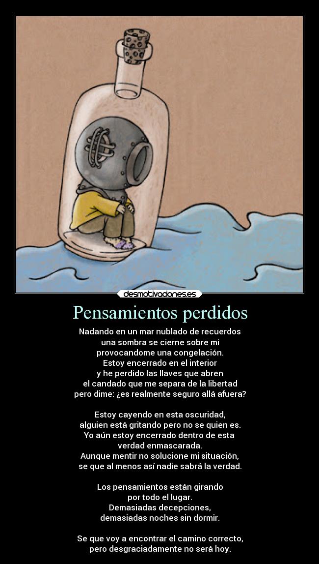 Pensamientos perdidos - Nadando en un mar nublado de recuerdos
una sombra se cierne sobre mi
provocandome una congelación.
Estoy encerrado en el interior
y he perdido las llaves que abren
el candado que me separa de la libertad
pero dime: ¿es realmente seguro allá afuera?

Estoy cayendo en esta oscuridad,
alguien está gritando pero no se quien es.
Yo aún estoy encerrado dentro de esta
verdad enmascarada.
Aunque mentir no solucione mi situación,
se que al menos así nadie sabrá la verdad.

Los pensamientos están girando
por todo el lugar.
Demasiadas decepciones,
demasiadas noches sin dormir.

Se que voy a encontrar el camino correcto,
pero desgraciadamente no será hoy.