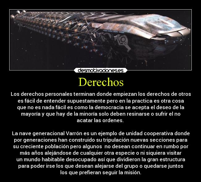 Derechos - Los derechos personales terminan donde empiezan los derechos de otros
es fácil de entender supuestamente pero en la practica es otra cosa
que no es nada fácil es como la democracia se acepta el deseo de la
mayoría y que hay de la minoría solo deben resinarse o sufrir el no
acatar las ordenes. 

La nave generacional Varrón es un ejemplo de unidad cooperativa donde
por generaciones han construido su tripulación nuevas secciones para
su creciente población pero algunos  no desean continuar en rumbo por
más años alejándose de cualquier otra especie o ni siquiera visitar
un mundo habitable desocupado así que dividieron la gran estructura
para poder irse los que desean alejarse del grupo o quedarse juntos
los que prefieran seguir la misión.