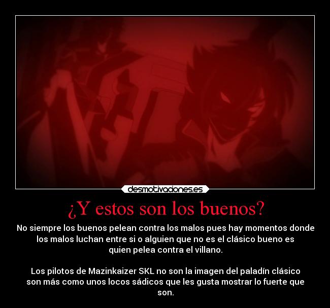 ¿Y estos son los buenos? - No siempre los buenos pelean contra los malos pues hay momentos donde
los malos luchan entre si o alguien que no es el clásico bueno es
quien pelea contra el villano.

Los pilotos de Mazinkaizer SKL no son la imagen del paladín clásico
son más como unos locos sádicos que les gusta mostrar lo fuerte que
son.