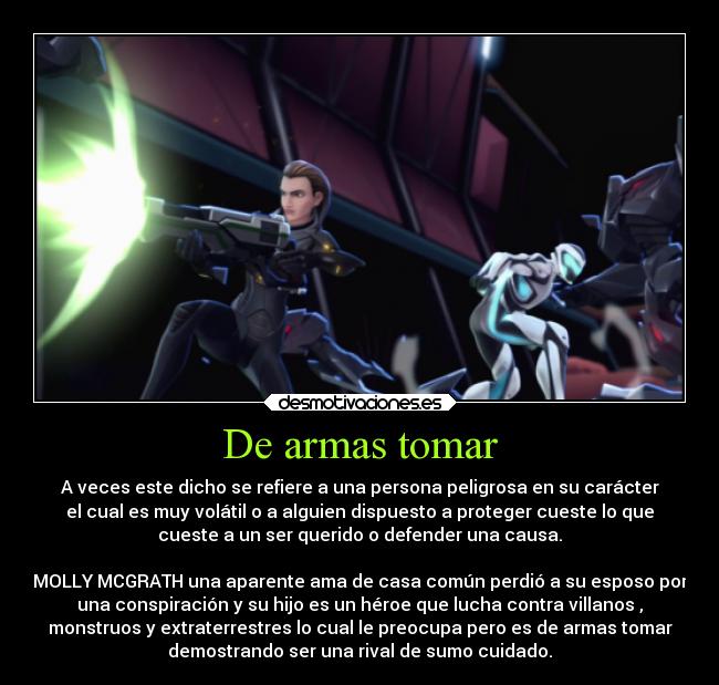 De armas tomar - A veces este dicho se refiere a una persona peligrosa en su carácter
el cual es muy volátil o a alguien dispuesto a proteger cueste lo que
cueste a un ser querido o defender una causa.

MOLLY MCGRATH una aparente ama de casa común perdió a su esposo por
una conspiración y su hijo es un héroe que lucha contra villanos ,
monstruos y extraterrestres lo cual le preocupa pero es de armas tomar
demostrando ser una rival de sumo cuidado.