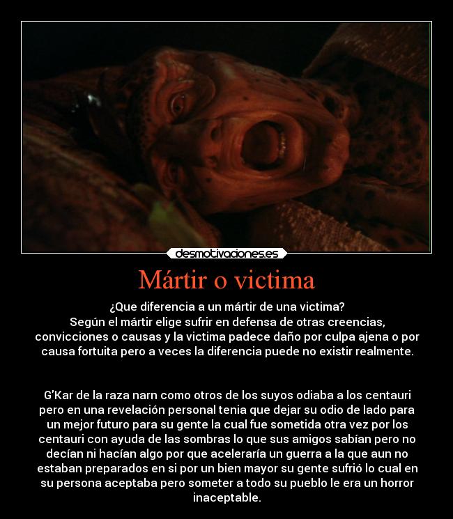 Mártir o victima - ¿Que diferencia a un mártir de una victima?
Según el mártir elige sufrir en defensa de otras creencias,
convicciones o causas y la victima padece daño por culpa ajena o por
causa fortuita pero a veces la diferencia puede no existir realmente.


GKar de la raza narn como otros de los suyos odiaba a los centauri
pero en una revelación personal tenia que dejar su odio de lado para
un mejor futuro para su gente la cual fue sometida otra vez por los
centauri con ayuda de las sombras lo que sus amigos sabían pero no
decían ni hacían algo por que aceleraría un guerra a la que aun no
estaban preparados en si por un bien mayor su gente sufrió lo cual en
su persona aceptaba pero someter a todo su pueblo le era un horror
inaceptable.