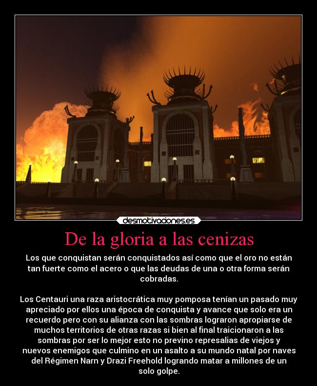 De la gloria a las cenizas - Los que conquistan serán conquistados así como que el oro no están
tan fuerte como el acero o que las deudas de una o otra forma serán
cobradas.

Los Centauri una raza aristocrática muy pomposa tenían un pasado muy
apreciado por ellos una época de conquista y avance que solo era un
recuerdo pero con su alianza con las sombras lograron apropiarse de
muchos territorios de otras razas si bien al final traicionaron a las
sombras por ser lo mejor esto no previno represalias de viejos y
nuevos enemigos que culmino en un asalto a su mundo natal por naves
del Régimen Narn y Drazi Freehold logrando matar a millones de un
solo golpe.