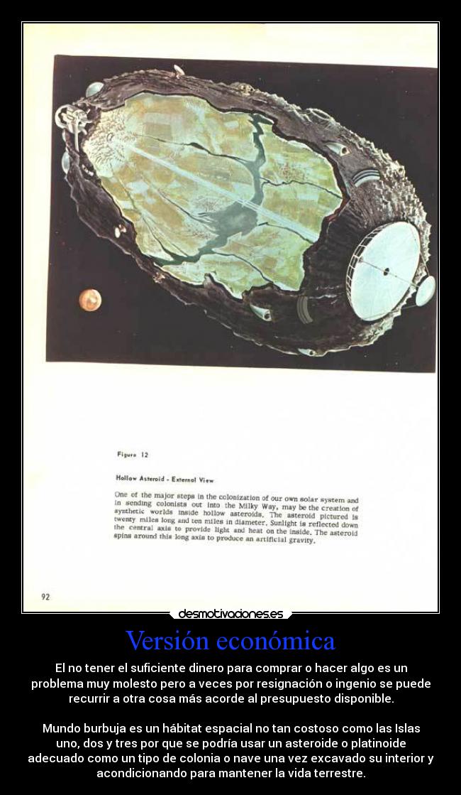 Versión económica - El no tener el suficiente dinero para comprar o hacer algo es un
problema muy molesto pero a veces por resignación o ingenio se puede
recurrir a otra cosa más acorde al presupuesto disponible.

Mundo burbuja es un hábitat espacial no tan costoso como las Islas
uno, dos y tres por que se podría usar un asteroide o platinoide
adecuado como un tipo de colonia o nave una vez excavado su interior y
acondicionando para mantener la vida terrestre.