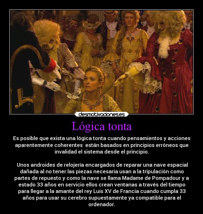 Lógica tonta - Es posible que exista una lógica tonta cuando pensamientos y acciones
aparentemente coherentes  están basados en principios erróneos que
invalidad el sistema desde el principio.

 Unos androides de relojería encargados de reparar una nave espacial
dañada al no tener las piezas necesaria usan a la tripulación como
partes de repuesto y como la nave se llama Madame de Pompadour y a
estado 33 años en servicio ellos crean ventanas a través del tiempo
para llegar a la amante del rey Luis XV de Francia cuando cumpla 33
años para usar su cerebro supuestamente ya compatible para el
ordenador.