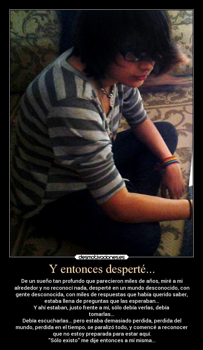 Y entonces desperté... - De un sueño tan profundo que parecieron miles de años, miré a mi
alrededor y no reconocí nada, desperté en un mundo desconocido, con
gente desconocida, con miles de respuestas que había querido saber,
estaba llena de preguntas que las esperaban...
Y ahí estaban, justo frente a mí, sólo debía verlas, debía
tomarlas...
Debía escucharlas... pero estaba demasiado perdida, perdida del
mundo, perdida en el tiempo, se paralizó todo, y comencé a reconocer
que no estoy preparada para estar aquí.
Sólo existo me dije entonces a mí misma...