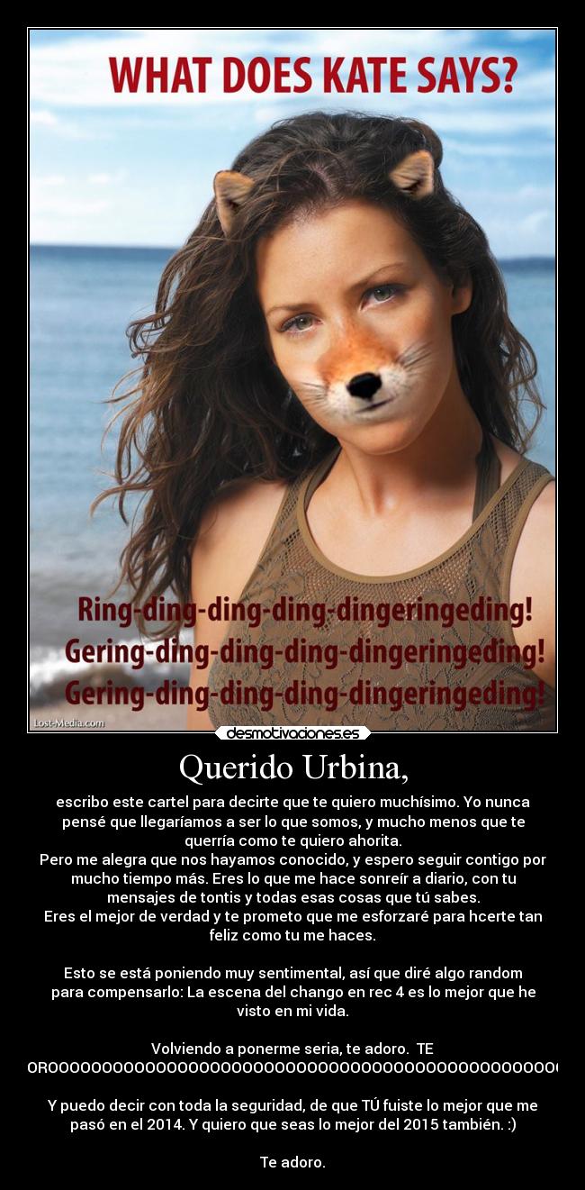 Querido Urbina, - escribo este cartel para decirte que te quiero muchísimo. Yo nunca
pensé que llegaríamos a ser lo que somos, y mucho menos que te
querría como te quiero ahorita.
Pero me alegra que nos hayamos conocido, y espero seguir contigo por
mucho tiempo más. Eres lo que me hace sonreír a diario, con tu
mensajes de tontis y todas esas cosas que tú sabes.
Eres el mejor de verdad y te prometo que me esforzaré para hcerte tan
feliz como tu me haces.

Esto se está poniendo muy sentimental, así que diré algo random
para compensarlo: La escena del chango en rec 4 es lo mejor que he
visto en mi vida.

Volviendo a ponerme seria, te adoro.  TE
ADOROOOOOOOOOOOOOOOOOOOOOOOOOOOOOOOOOOOOOOOOOOOOOOOOO.

Y puedo decir con toda la seguridad, de que TÚ fuiste lo mejor que me
pasó en el 2014. Y quiero que seas lo mejor del 2015 también. :)

Te adoro.