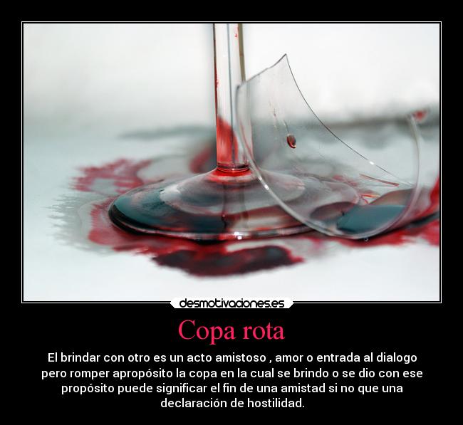Copa rota - El brindar con otro es un acto amistoso , amor o entrada al dialogo
pero romper apropósito la copa en la cual se brindo o se dio con ese
propósito puede significar el fin de una amistad si no que una
declaración de hostilidad.