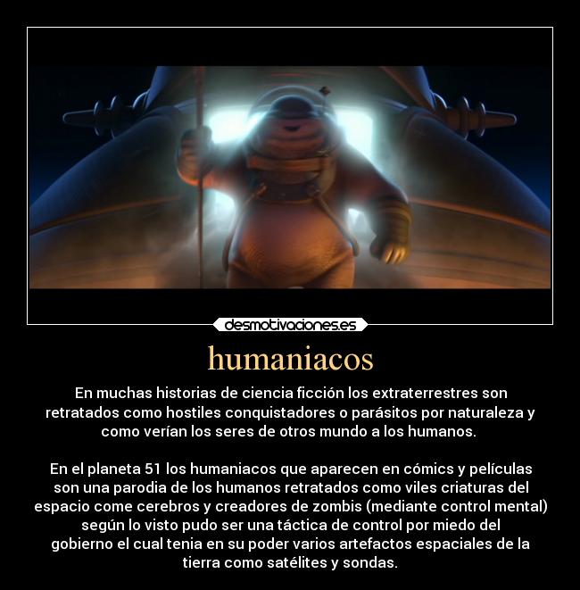 humaniacos - En muchas historias de ciencia ficción los extraterrestres son
retratados como hostiles conquistadores o parásitos por naturaleza y
como verían los seres de otros mundo a los humanos. 

En el planeta 51 los humaniacos que aparecen en cómics y películas
son una parodia de los humanos retratados como viles criaturas del
espacio come cerebros y creadores de zombis (mediante control mental)
según lo visto pudo ser una táctica de control por miedo del
gobierno el cual tenia en su poder varios artefactos espaciales de la
tierra como satélites y sondas.