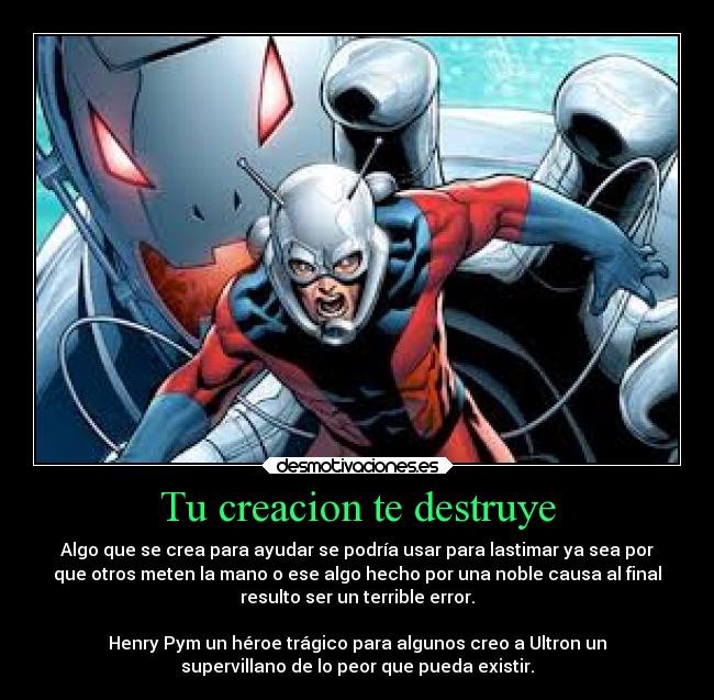 Tu creacion te destruye - Algo que se crea para ayudar se podría usar para lastimar ya sea por
que otros meten la mano o ese algo hecho por una noble causa al final
resulto ser un terrible error.

Henry Pym un héroe trágico para algunos creo a Ultron un
supervillano de lo peor que pueda existir.