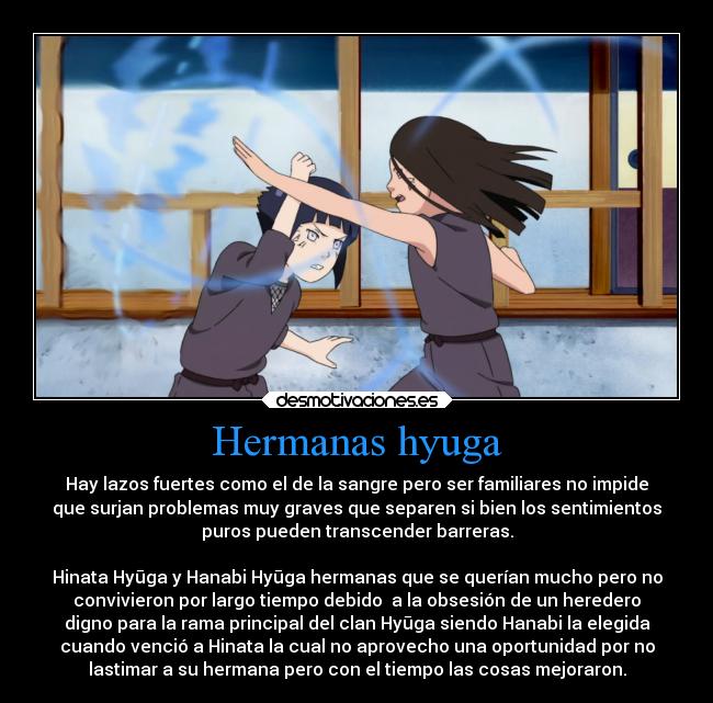 Hermanas hyuga - Hay lazos fuertes como el de la sangre pero ser familiares no impide
que surjan problemas muy graves que separen si bien los sentimientos
puros pueden transcender barreras.

Hinata Hyūga y Hanabi Hyūga hermanas que se querían mucho pero no
convivieron por largo tiempo debido  a la obsesión de un heredero
digno para la rama principal del clan Hyūga siendo Hanabi la elegida
cuando venció a Hinata la cual no aprovecho una oportunidad por no
lastimar a su hermana pero con el tiempo las cosas mejoraron.