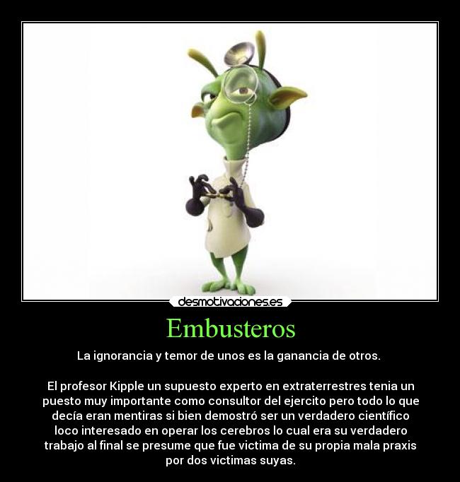 Embusteros - La ignorancia y temor de unos es la ganancia de otros. 

El profesor Kipple un supuesto experto en extraterrestres tenia un
puesto muy importante como consultor del ejercito pero todo lo que
decía eran mentiras si bien demostró ser un verdadero científico
loco interesado en operar los cerebros lo cual era su verdadero
trabajo al final se presume que fue victima de su propia mala praxis
por dos victimas suyas.