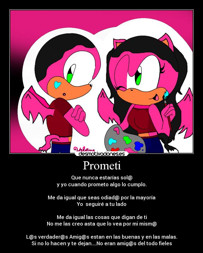 Prometi - Que nunca estarías sol@
y yo cuando prometo algo lo cumplo.

Me da igual que seas odiad@ por la mayoría
Yo  seguiré a tu lado

Me da igual las cosas que digan de ti
No me las creo asta que lo vea por mi mism@

L@s verdader@s Amig@s estan en las buenas y en las malas.
Si no lo hacen y te dejan....No eran amig@s del todo fieles