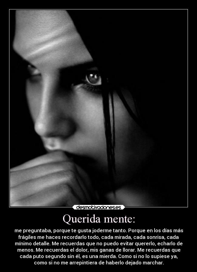 Querida mente: - me preguntaba, porque te gusta joderme tanto. Porque en los días más
frágiles me haces recordarlo todo, cada mirada, cada sonrisa, cada
mínimo detalle. Me recuerdas que no puedo evitar quererlo, echarlo de
menos. Me recuerdas el dolor, mis ganas de llorar. Me recuerdas que
cada puto segundo sin él, es una mierda. Como si no lo supiese ya,
como si no me arrepintiera de haberlo dejado marchar.