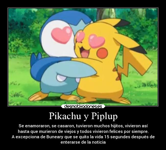 Pikachu y Piplup - Se enamoraron, se casaron, tuvieron muchos hijitos, vivieron así
hasta que murieron de viejos y todos vivieron felices por siempre.
A excepciona de Buneary que se quito la vida 15 segundes después de
enterarse de la noticia