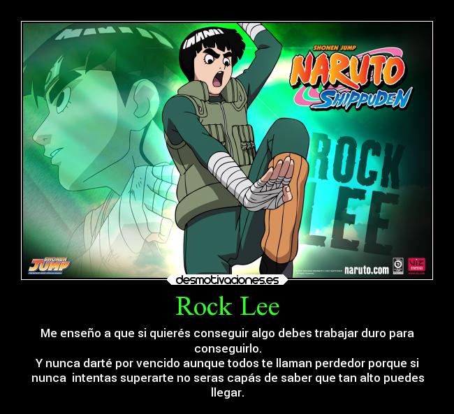 Rock Lee - Me enseño a que si quierés conseguir algo debes trabajar duro para
conseguirlo.
Y nunca darté por vencido aunque todos te llaman perdedor porque si
nunca intentas superarte no seras capás de saber que tan alto puedes
llegar.