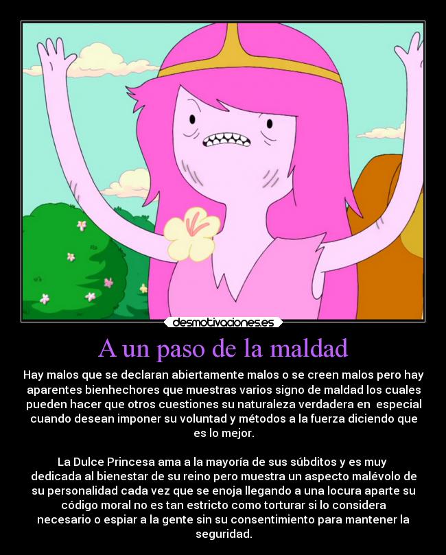 A un paso de la maldad - Hay malos que se declaran abiertamente malos o se creen malos pero hay
aparentes bienhechores que muestras varios signo de maldad los cuales
pueden hacer que otros cuestiones su naturaleza verdadera en  especial
cuando desean imponer su voluntad y métodos a la fuerza diciendo que
es lo mejor.

La Dulce Princesa ama a la mayoría de sus súbditos y es muy 
dedicada al bienestar de su reino pero muestra un aspecto malévolo de
su personalidad cada vez que se enoja llegando a una locura aparte su
código moral no es tan estricto como torturar si lo considera
necesario o espiar a la gente sin su consentimiento para mantener la
seguridad.