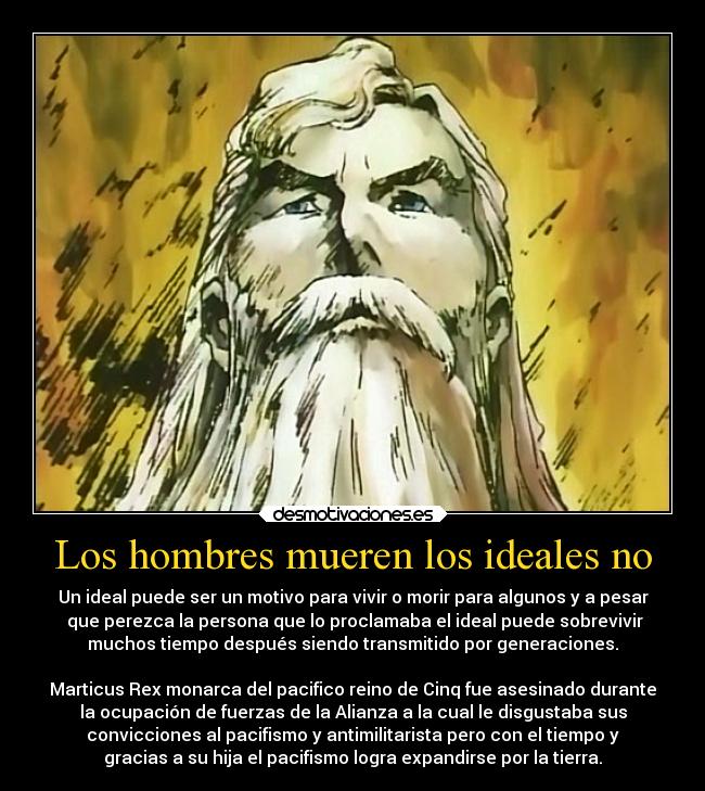 Los hombres mueren los ideales no - Un ideal puede ser un motivo para vivir o morir para algunos y a pesar
 que perezca la persona que lo proclamaba el ideal puede sobrevivir
muchos tiempo después siendo transmitido por generaciones.

Marticus Rex monarca del pacifico reino de Cinq fue asesinado durante
la ocupación de fuerzas de la Alianza a la cual le disgustaba sus
convicciones al pacifismo y antimilitarista pero con el tiempo y
gracias a su hija el pacifismo logra expandirse por la tierra.