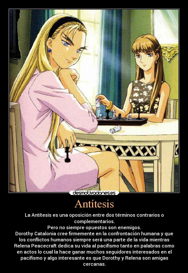 Antítesis - La Antítesis es una oposición entre dos términos contrarios o
complementarios.
Pero no siempre opuestos son enemigos.
Dorothy Catalonia cree firmemente en la confrontación humana y que
los conflictos humanos siempre será una parte de la vida mientras
Relena Peacecraft dedica su vida al pacifismo tanto en palabras como
en actos lo cual la hace ganar muchos seguidores interesados en el
pacifismo y algo interesante es que Dorothy y Relena son amigas
cercanas.