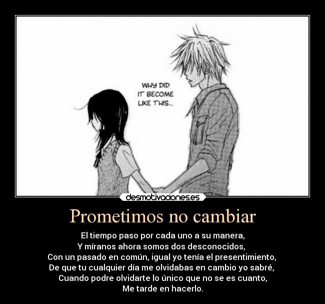 Prometimos no cambiar - El tiempo paso por cada uno a su manera,
Y míranos ahora somos dos desconocidos,
Con un pasado en común, igual yo tenía el presentimiento,
De que tu cualquier día me olvidabas en cambio yo sabré,
Cuando podre olvidarte lo único que no se es cuanto,
Me tarde en hacerlo.