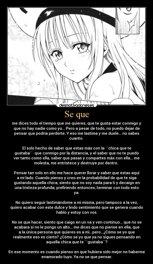 Se que - me dices todo el tiempo que me quieres, que te gusta estar conmigo y
que no hay nadie como yo... Pero a pesar de todo, no puedo dejar de
pensar que podría perderte. Y eso me lastima y me duele... no sabes
cuanto.
El solo hecho de saber que estas más con la ´´chica que te
gustaba´´ que conmigo por la distancia, y el saber que no te puedo
ver tanto como ella, saber que pasas y compartes más con ella... me
molesta, me entristece y destruye por dentro.
Pensar tan solo en ello me hace querer llorar y saber que estas aquí
a mi lado. Cuando pienso y creo en la probabilidad de que te siga
gustando aquella chica, siento que no soy nada para ti y decaigo en
una tristeza profunda; prefiriendo entonces, terminar con todo esto
ya.
No quiero seguir lastimándome a mi misma, pero tampoco a la vez,
quiero acabar con este dulce y lindo sentimiento que se genera cuando
hablo y estoy con vos.
No se que hacer, siento que caigo en un va y ven continuo... que no se
acabara si no le pongo un alto... me dices que no piense en ella, que
a la única persona que quieres es a mi...pero...¿Cómo se yo que
realmente eso es cierto? ¿Cómo se yo que ya no sigues pensando en
aquella chica que te ´´gustaba´´?
En ese momento es cuando pienso en que hubiera sido mejor no haberme
enamorado tuyo. Ya no se que pensar.