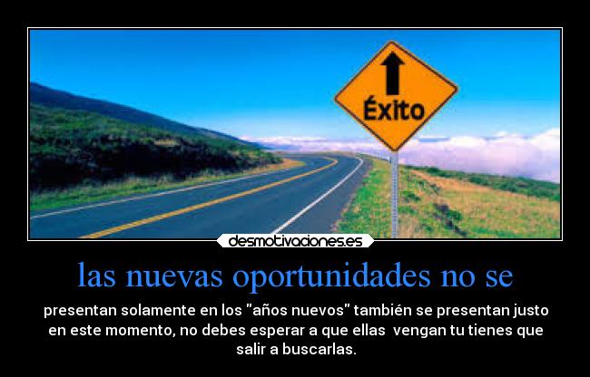las nuevas oportunidades no se - presentan solamente en los años nuevos también se presentan justo
en este momento, no debes esperar a que ellas  vengan tu tienes que
salir a buscarlas.