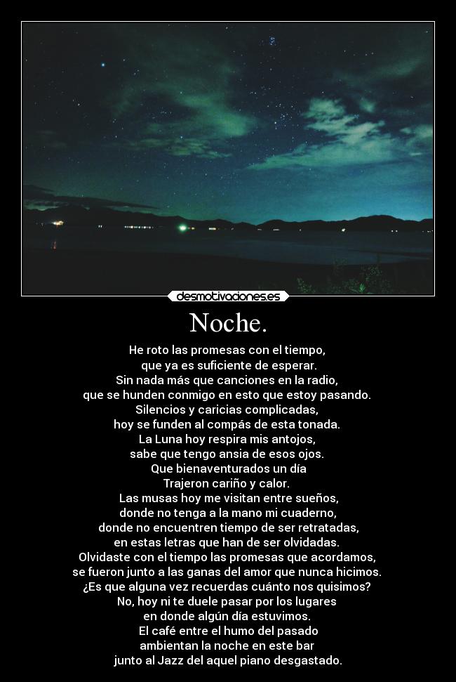 Noche. - He roto las promesas con el tiempo, 
que ya es suficiente de esperar.
Sin nada más que canciones en la radio, 
que se hunden conmigo en esto que estoy pasando. 
Silencios y caricias complicadas, 
hoy se funden al compás de esta tonada. 
La Luna hoy respira mis antojos, 
sabe que tengo ansia de esos ojos. 
Que bienaventurados un día
Trajeron cariño y calor. 
Las musas hoy me visitan entre sueños,
 donde no tenga a la mano mi cuaderno, 
donde no encuentren tiempo de ser retratadas,
 en estas letras que han de ser olvidadas.  
Olvidaste con el tiempo las promesas que acordamos, 
se fueron junto a las ganas del amor que nunca hicimos. 
¿Es que alguna vez recuerdas cuánto nos quisimos? 
No, hoy ni te duele pasar por los lugares 
en donde algún día estuvimos. 
El café entre el humo del pasado
ambientan la noche en este bar 
junto al Jazz del aquel piano desgastado.