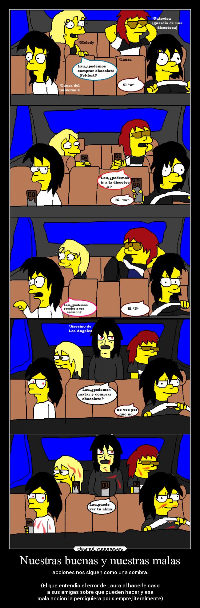 Nuestras buenas y nuestras malas - acciones nos siguen como una sombra.

(El que entendió el error de Laura al hacerle caso
a sus amigas sobre que pueden hacer,y esa
mala acción la persiguiera por siempre,literalmente)